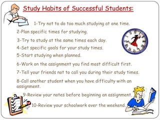 Study Habits of Successful Students:1-Try not to do too much studying at one time.2-Plan specific times for studying.3-Try to study at the same times each day.4-Set specific goals for your study times.5-Start studying when planned.6-Work on the assignment you find most difficult first.7-Tell your friends not to call you during their study times.8-Call another student when you have difficulty with an assignment.9-Review your notes before beginning an assignment.10-Review your schoolwork over the weekend.