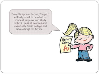 From this presentation, I hope it will help us all to be a better student, improve our study habits , pass all courses and eventually finish college and have a brighter future….