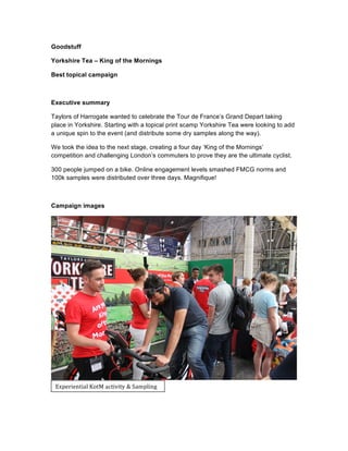 Goodstuff
Yorkshire Tea – King of the Mornings
Best topical campaign
Executive summary
Taylors of Harrogate wanted to celebrate the Tour de France’s Grand Depart taking
place in Yorkshire. Starting with a topical print scamp Yorkshire Tea were looking to add
a unique spin to the event (and distribute some dry samples along the way).
We took the idea to the next stage, creating a four day ‘King of the Mornings’
competition and challenging London’s commuters to prove they are the ultimate cyclist.
300 people jumped on a bike. Online engagement levels smashed FMCG norms and
100k samples were distributed over three days. Magnifique!
Campaign images
Experiential	
  KotM	
  activity	
  &	
  Sampling	
  
 