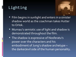 Lighting

 Film begins in sunlight and enters in a sinister
  shadow world as the coachman takes Hutter
  to Orlok.
 Murnau’s semiotic use of light and shadow is
  demonstrated throughout the film.
 The shadow is expressive of Nosferatu’s
  power over the characters and his
  embodiment of Jung’s shadow archetype –
  the darker/evil side of the human personality.
 