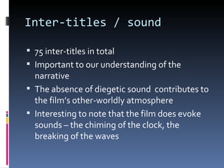 Inter-titles / sound

 75 inter-titles in total
 Important to our understanding of the
  narrative
 The absence of diegetic sound contributes to
  the film’s other-worldly atmosphere
 Interesting to note that the film does evoke
  sounds – the chiming of the clock, the
  breaking of the waves
 