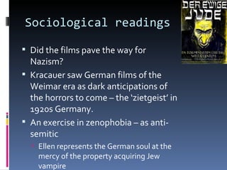Sociological readings

 Did the films pave the way for
  Nazism?
 Kracauer saw German films of the
  Weimar era as dark anticipations of
  the horrors to come – the ‘zietgeist’ in
  1920s Germany.
 An exercise in zenophobia – as anti-
  semitic
   Ellen represents the German soul at the
    mercy of the property acquiring Jew
    vampire
 