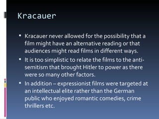 Kracauer

 Kracauer never allowed for the possibility that a
  film might have an alternative reading or that
  audiences might read films in different ways.
 It is too simplistic to relate the films to the anti-
  semitism that brought Hitler to power as there
  were so many other factors.
 In addition – expressionist films were targeted at
  an intellectual elite rather than the German
  public who enjoyed romantic comedies, crime
  thrillers etc.
 