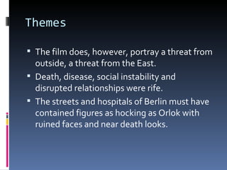 Themes

 The film does, however, portray a threat from
  outside, a threat from the East.
 Death, disease, social instability and
  disrupted relationships were rife.
 The streets and hospitals of Berlin must have
  contained figures as hocking as Orlok with
  ruined faces and near death looks.
 