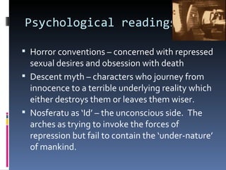 Psychological readings

 Horror conventions – concerned with repressed
  sexual desires and obsession with death
 Descent myth – characters who journey from
  innocence to a terrible underlying reality which
  either destroys them or leaves them wiser.
 Nosferatu as ‘Id’ – the unconscious side. The
  arches as trying to invoke the forces of
  repression but fail to contain the ‘under-nature’
  of mankind.
 