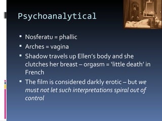 Psychoanalytical

 Nosferatu = phallic
 Arches = vagina
 Shadow travels up Ellen’s body and she
  clutches her breast – orgasm = ‘little death’ in
  French
 The film is considered darkly erotic – but we
  must not let such interpretations spiral out of
  control
 