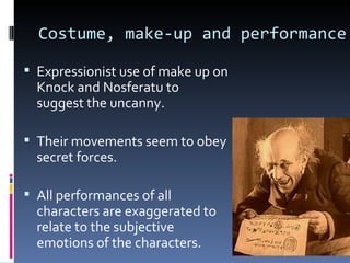 Costume, make-up and performance

 Expressionist use of make up on
  Knock and Nosferatu to
  suggest the uncanny.

 Their movements seem to obey
  secret forces.

 All performances of all
  characters are exaggerated to
  relate to the subjective
  emotions of the characters.
 