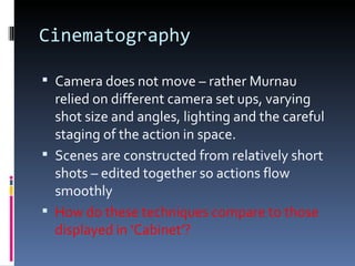 Cinematography

 Camera does not move – rather Murnau
  relied on different camera set ups, varying
  shot size and angles, lighting and the careful
  staging of the action in space.
 Scenes are constructed from relatively short
  shots – edited together so actions flow
  smoothly
 How do these techniques compare to those
  displayed in ‘Cabinet’?
 