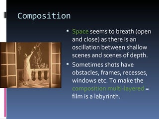 Composition
           Space seems to breath (open
            and close) as there is an
            oscillation between shallow
            scenes and scenes of depth.
           Sometimes shots have
            obstacles, frames, recesses,
            windows etc. To make the
            composition multi-layered =
            film is a labyrinth.
 