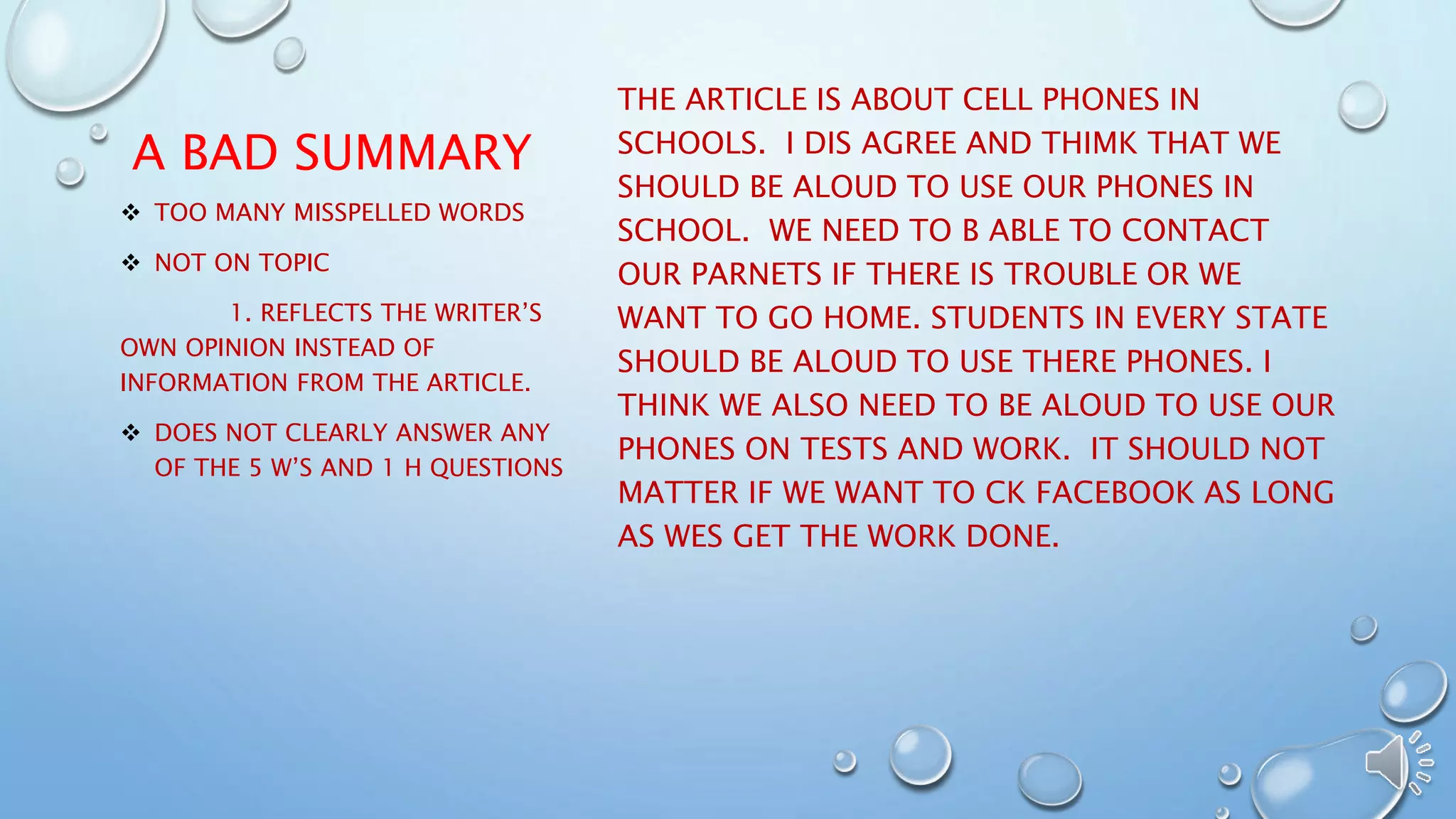 A BAD SUMMARY 
THE ARTICLE IS ABOUT CELL PHONES IN 
SCHOOLS. I DIS AGREE AND THIMK THAT WE 
SHOULD BE ALOUD TO USE OUR PHONES IN 
SCHOOL. WE NEED TO B ABLE TO CONTACT 
OUR PARNETS IF THERE IS TROUBLE OR WE 
WANT TO GO HOME. STUDENTS IN EVERY STATE 
SHOULD BE ALOUD TO USE THERE PHONES. I 
THINK WE ALSO NEED TO BE ALOUD TO USE OUR 
PHONES ON TESTS AND WORK. IT SHOULD NOT 
MATTER IF WE WANT TO CK FACEBOOK AS LONG 
AS WES GET THE WORK DONE. 
 TOO MANY MISSPELLED WORDS 
 NOT ON TOPIC 
1. REFLECTS THE WRITER’S 
OWN OPINION INSTEAD OF 
INFORMATION FROM THE ARTICLE. 
 DOES NOT CLEARLY ANSWER ANY 
OF THE 5 W’S AND 1 H QUESTIONS 
 