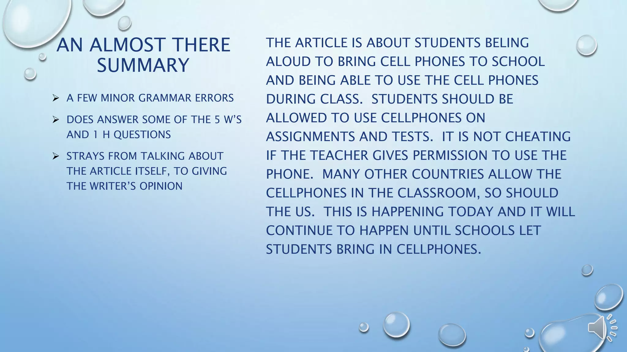 AN ALMOST THERE 
SUMMARY 
THE ARTICLE IS ABOUT STUDENTS BELING 
ALOUD TO BRING CELL PHONES TO SCHOOL 
AND BEING ABLE TO USE THE CELL PHONES 
DURING CLASS. STUDENTS SHOULD BE 
ALLOWED TO USE CELLPHONES ON 
ASSIGNMENTS AND TESTS. IT IS NOT CHEATING 
IF THE TEACHER GIVES PERMISSION TO USE THE 
PHONE. MANY OTHER COUNTRIES ALLOW THE 
CELLPHONES IN THE CLASSROOM, SO SHOULD 
THE US. THIS IS HAPPENING TODAY AND IT WILL 
CONTINUE TO HAPPEN UNTIL SCHOOLS LET 
STUDENTS BRING IN CELLPHONES. 
 A FEW MINOR GRAMMAR ERRORS 
 DOES ANSWER SOME OF THE 5 W’S 
AND 1 H QUESTIONS 
 STRAYS FROM TALKING ABOUT 
THE ARTICLE ITSELF, TO GIVING 
THE WRITER’S OPINION 
 