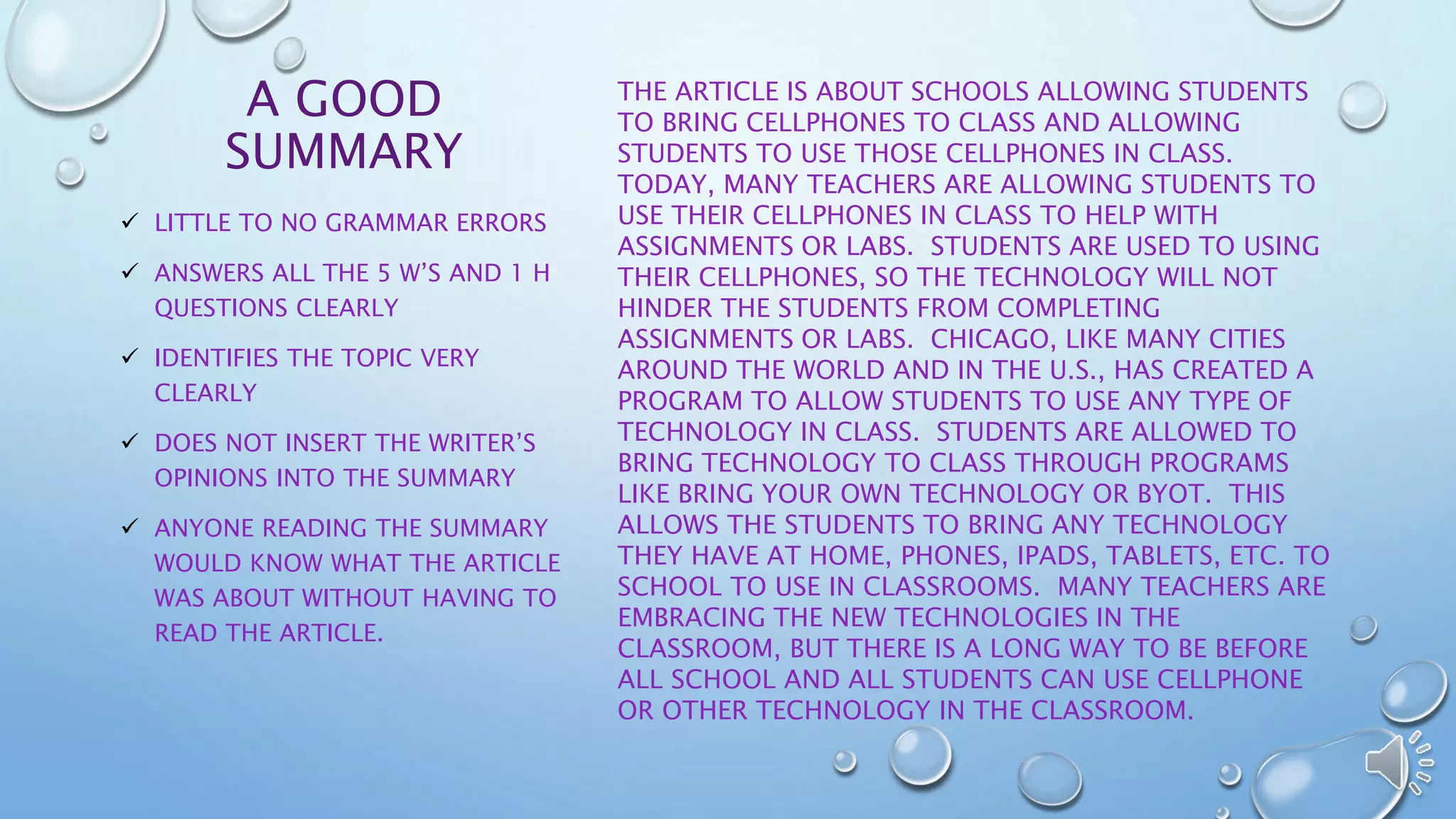 A GOOD 
SUMMARY 
THE ARTICLE IS ABOUT SCHOOLS ALLOWING STUDENTS 
TO BRING CELLPHONES TO CLASS AND ALLOWING 
STUDENTS TO USE THOSE CELLPHONES IN CLASS. 
TODAY, MANY TEACHERS ARE ALLOWING STUDENTS TO 
USE THEIR CELLPHONES IN CLASS TO HELP WITH 
ASSIGNMENTS OR LABS. STUDENTS ARE USED TO USING 
THEIR CELLPHONES, SO THE TECHNOLOGY WILL NOT 
HINDER THE STUDENTS FROM COMPLETING 
ASSIGNMENTS OR LABS. CHICAGO, LIKE MANY CITIES 
AROUND THE WORLD AND IN THE U.S., HAS CREATED A 
PROGRAM TO ALLOW STUDENTS TO USE ANY TYPE OF 
TECHNOLOGY IN CLASS. STUDENTS ARE ALLOWED TO 
BRING TECHNOLOGY TO CLASS THROUGH PROGRAMS 
LIKE BRING YOUR OWN TECHNOLOGY OR BYOT. THIS 
ALLOWS THE STUDENTS TO BRING ANY TECHNOLOGY 
THEY HAVE AT HOME, PHONES, IPADS, TABLETS, ETC. TO 
SCHOOL TO USE IN CLASSROOMS. MANY TEACHERS ARE 
EMBRACING THE NEW TECHNOLOGIES IN THE 
CLASSROOM, BUT THERE IS A LONG WAY TO BE BEFORE 
ALL SCHOOL AND ALL STUDENTS CAN USE CELLPHONE 
OR OTHER TECHNOLOGY IN THE CLASSROOM. 
 LITTLE TO NO GRAMMAR ERRORS 
 ANSWERS ALL THE 5 W’S AND 1 H 
QUESTIONS CLEARLY 
 IDENTIFIES THE TOPIC VERY 
CLEARLY 
 DOES NOT INSERT THE WRITER’S 
OPINIONS INTO THE SUMMARY 
 ANYONE READING THE SUMMARY 
WOULD KNOW WHAT THE ARTICLE 
WAS ABOUT WITHOUT HAVING TO 
READ THE ARTICLE. 
