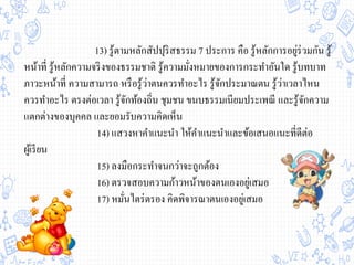 13) รู้ตามหลักสัปปุริสธรรม 7 ประการ คือ รู้หลักการอยู่ร่วมกัน รู้
หน้าที่ รู้หลักความจริงของธรรมชาติ รู้ความมั่งหมายของการกระทาอันใด รู้บทบาท
ภาวะหน้าที่ ความสามารถ หรือรู้ว่าตนควรทาอะไร รู้จักประมาณตน รู้ว่าเวลาไหน
ควรทาอะไร ตรงต่อเวลา รู้จักท้องถิ่น ชุมชน ขนบธรรมเนียมประเพณี และรู้จักความ
แตกต่างของบุคคล และยอมรับความคิดเห็น
14) แสวงหาคาแนะนา ให้คาแนะนาและข้อเสนอแนะที่ดีต่อ
ผู้เรียน
15) ลงมือกระทาจนกว่าจะถูกต้อง
16) ตรวจสอบความก้าวหน้าของตนเองอยู่เสมอ
17) หมั่นไตร่ตรอง คิดพิจารณาตนเองอยู่เสมอ
 