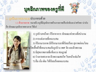 ประกอบด้วย
1.1 ด้านกายภาพ หมายถึง ครูที่มีบุคลิกภาพด้านกายภาพเป็นปกติและน่าศรัทธา น่านับ
ถือ ลักษณะบุคลิกภาพทางกาย ได้แก่
2) การแต่งกายที่เหมาะสม
3) กิริยามารยาท มีกิริยามารยาที่เรียบร้อย สุภาพอ่อนโยน
4) สวมใสเสื้อผ้าที่เหมาะสมกับรูปร่าง เพศ วัย และผิวพรรณ
5) มีสุขภาพกายที่แข็งแรง สมบูรณ์
6) ร่างกายสะอาด ผิวพรรณสดใส ใบหน้าแจ่มใส
7) ยืน นั่ง เดิน ให้เรียบร้อยเหมาะสม
1) รูปร่างหน้าตา กิริยาอาการ ลักษณะท่าทางที่สง่างาม
 