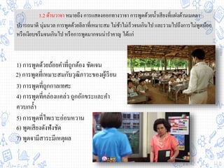 1.2 ด้านวาจา หมายถึง การแสดงออกทางวาจา การพูดด้วยน้าเสียงที่แฝงด้านเมตตา
ปรารถนาดี นุ่มนวล การพูดด้วยลีลาที่เหมาะสม ไม่ช้าไม่เร็วจนเกินไป และรวมไปถึงการไม่พูดน้อย
หรือเงียบขรึมจนเกินไป หรือการพูดมากจนน่าราคาญ ได้แก่
1) การพูดด้วยถ้อยคาที่ถูกต้อง ชัดเจน
3) การพูดที่ถูกกาลเทศะ
4) การพูดที่คล่องแคล่ว ถูกอักขระและคา
ควบกล้า
6) พูดเสียงดังฟังชัด
7) พูดจามีสาระมีเหตุผล
2) การพูดที่เหมาะสมกับวุฒิภาวะของผู้เรียน
5) การพูดที่ไพเราะอ่อนหวาน
 