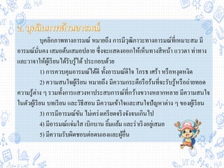 บุคลิกภาพทางอารมณ์ หมายถึง การมีวุฒิภาวะทางอารมณ์ที่เหมาะสม มี
อารมณ์มั่นคง เสมอต้นเสมอปลาย ซึ่งจะแสดงออกให้เห็นทางสีหน้า แววตา ท่าทาง
และวาจาให้ผู้เรียนได้รับรู้ได้ ประกอบด้วย
1) การควบคุมอารมณ์ได้ดี ทั้งอารมณ์ดีใจ โกรธ เศร้า หรือหงุดหงิด
2) ความสนใจผู้เรียน หมายถึง มีความกระตือรือร้นที่จะรับรู้หรือถ่ายทอด
ความรู้ต่าง ๆ รวมทั้งการแสวงหาประสบการณ์ที่กว้างขวางหลากหลาย มีความสนใจ
ในตัวผู้เรียน บทเรียน และวิธีสอน มีความเข้าใจและสนใจปัญหาต่าง ๆ ของผู้เรียน
3) การมีอารมณ์ขัน ไม่เคร่งเครียดจริงจังจนเกินไป
4) มีอารมณ์แจ่มใส เบิกบาน ยิ้มแย้ม และร่าเริงอยู่เสมอ
5) มีความรับผิดชอบต่อตนเองและผู้อื่น
 