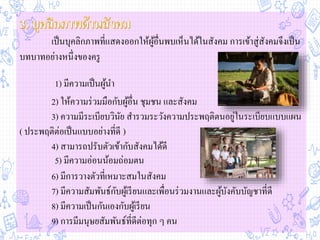 เป็นบุคลิกภาพที่แสดงออกให้ผู้อื่นพบเห็นได้ในสังคม การเข้าสู่สังคมจึงเป็น
บทบาทอย่างหนึ่งของครู
2) ให้ความร่วมมือกับผู้อื่น ชุมชน และสังคม
3) ความมีระเบียบวินัย สารวมระวังความประพฤติตนอยู่ในระเบียบแบบแผน
( ประพฤติต่อเป็นแบบอย่างที่ดี )
4) สามารถปรับตัวเข้ากับสังคมได้ดี
6) มีการวางตัวที่เหมาะสมในสังคม
7) มีความสัมพันธ์กับผู้เรียนและเพื่อนร่วมงานและผู้บังคับบัญชาที่ดี
8) มีความเป็นกันเองกับผู้เรียน
9) การมีมนุษยสัมพันธ์ที่ดีต่อทุก ๆ คน
1) มีความเป็นผู้นา
5) มีความอ่อนน้อมถ่อมตน
 