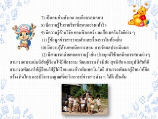 7) เป็นคนช่างสังเกต ละเอียดรอบคอบ
8) มีความรู้ในรายวิชาที่สอนอย่างแท้จริง
9) มีความรู้ด้านวิจัย คอมพิวเตอร์ และสื่อเทคโนโลยีต่าง ๆ
11) รู้ข้อมูลข่าวสารรอบตัวและเรื่องราวในท้องถิ่น
12) มีสามารถถ่ายทอดความรู้ เช่น ประยุกต์ใช้เทคนิคการสอนต่างๆ
สามารถอบรมบ่มนิสัยผู้เรียนให้มีศีลธรรม วัฒนธรรม กิจนิสัย สุขนิสัย และอุปนิสัยที่ดี
สามารถพัฒนาให้ผู้เรียนใฝ่รู้ใฝ่เรียนและก้าวทันเทคโนโลยี สามารถพัฒนาผู้เรียนให้คิด
กว้าง คิดไกล และมีวิจารณญาณที่จะวิเคราะห์ข่าวสารต่าง ๆ ได้ดี เป็นต้น
10) มีความรู้ด้านเทคนิคการสอน การวัดผลประเมินผล
 