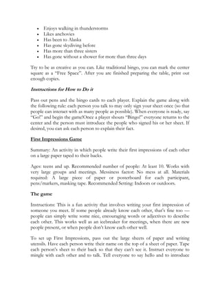 Enjoys walking in thunderstorms
      Likes anchovies
      Has been to Alaska
      Has gone skydiving before
      Has more than three sisters
      Has gone without a shower for more than three days

Try to be as creative as you can. Like traditional bingo, you can mark the center
square as a ―Free Space‖. After you are finished preparing the table, print out
enough copies.

Instructions for How to Do it

Pass out pens and the bingo cards to each player. Explain the game along with
the following rule: each person you talk to may only sign your sheet once (so that
people can interact with as many people as possible). When everyone is ready, say
―Go!‖ and begin the game!Once a player shouts ―Bingo!‖ everyone returns to the
center and the person must introduce the people who signed his or her sheet. If
desired, you can ask each person to explain their fact.

First Impressions Game

Summary: An activity in which people write their first impressions of each other
on a large paper taped to their backs.

Ages: teens and up. Recommended number of people: At least 10. Works with
very large groups and meetings. Messiness factor: No mess at all. Materials
required: A large piece of paper or posterboard for each participant,
pens/markers, masking tape. Recommended Setting: Indoors or outdoors.

The game

Instructions: This is a fun activity that involves writing your first impression of
someone you meet. If some people already know each other, that’s fine too —
people can simply write some nice, encouraging words or adjectives to describe
each other. This works well as an icebreaker for meetings, when there are new
people present, or when people don’t know each other well.

To set up First Impressions, pass out the large sheets of paper and writing
utensils. Have each person write their name on the top of a sheet of paper. Tape
each person’s sheet to their back so that they can’t see it. Instruct everyone to
mingle with each other and to talk. Tell everyone to say hello and to introduce
 