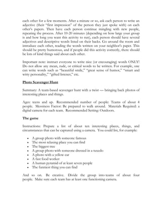 each other for a few moments. After a minute or so, ask each person to write an
adjective (their ―first impression‖ of the person they just spoke with) on each
other’s papers. Then have each person continue mingling with new people,
repeating the process. After 10-20 minutes (depending on how large your group
is and how long you want this activity to run), each person should have several
adjectives and descriptive words listed on their backs. Go around the room and
introduce each other, reading the words written on your neighbor’s paper. This
should be pretty humorous, and if people did this activity correctly, there should
be lots of kind things said about each other.

Important note: instruct everyone to write nice (or encouraging) words ONLY!
Do not allow any mean, rude, or critical words to be written. For example, one
can write words such as ―beautiful smile,‖ ―great sense of humor,‖ ―smart and
witty personality,‖ ―gifted listener,‖ etc.

Photo Scavenger Hunt

Summary: A team-based scavenger hunt with a twist — bringing back photos of
interesting places and things.

Ages: teens and up. Recommended number of people: Teams of about 4
people. Messiness Factor: Be prepared to walk around. Materials Required: a
digital camera for each team. Recommended Setting: Outdoors.

The game

Instructions: Prepare a list of about ten interesting places, things, and
circumstances that can be captured using a camera. You could list, for example:

      A group photo with someone famous
      The most relaxing place you can find
      The biggest tree
      A group photo with someone dressed in a tuxedo
      A photo with a yellow car
      A fast food worker
      A human pyramid of at least seven people
      The funniest thing you can find

And so on. Be creative. Divide the group into teams of about four
people. Make sure each team has at least one functioning camera.
 
