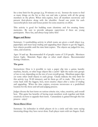 Set a time limit for the groups (e.g. 30 minutes or so). Instruct the teams to find
as many things on the list as they can and take a picture with all the group
members in the photo. When time expires, have all members reconvene and
present their photos along with the checklist. Award one point for each
successful photo item and bonus points for extra creativity or effort.

This activity is good for building team chemistry and for creating funny
memories. Be sure to provide adequate supervision if there are young
participants. Have fun, and always keep safety first!

Bigger and Better

Summary: A teambuilding activity in which teams are given a small object (e.g.
paperclips) and must keep trading and upgrading their objects to get the biggest,
best objects possible until the time limit expires. The objects are judged for size,
value, and creativity.

Ages: 14 and up. Recommended # of people: teams of 2-10 people. Messiness
factor: Light. Materials: Paper clips or other small objects. Recommended
Setting: Outdoors.

The game

Instructions: How is it possible to turn a paper clip into a guitar, laundry
machine, bicycle, or other huge objects like a yacht? Split the teams into groups
of two to ten, depending on the size of your overall group. Distribute paper clips
(or some other small object) to each group. Clearly indicate the time limit for
this activity (e.g. 30-40 minutes), and let them go off to trade. The goal is to
come back with the biggest, best, most creative object after a series of trading
and upgrading. When the time expires, everyone reconvenes at a predefined
location for the show-and-tell and judging process.

Judges choose the best items on various criteria: size, value, creativity, and overall
best. This game has benefits of having team members work together and think
creatively on how to upgrade their items. Camaraderie is gained through this fun
process - enjoy!

Never Have I Ever

Summary: An icebreaker in which players sit in a circle and take turns saying
interesting things they have never done. Each player starts with ten fingers. Each
 