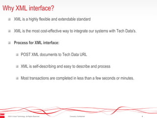 ©2013 Good Technology. All Rights Reserved. Company Confidential 4
Why XML interface?
XML is a highly flexible and extendable standard
XML is the most cost-effective way to integrate our systems with Tech Data's.
Process for XML interface:
POST XML documents to Tech Data URL
XML is self-describing and easy to describe and process
Most transactions are completed in less than a few seconds or minutes.
 