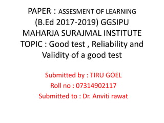PAPER : ASSESMENT OF LEARNING
(B.Ed 2017-2019) GGSIPU
MAHARJA SURAJMAL INSTITUTE
TOPIC : Good test , Reliability and
Validity of a good test
Submitted by : TIRU GOEL
Roll no : 07314902117
Submitted to : Dr. Anviti rawat
 