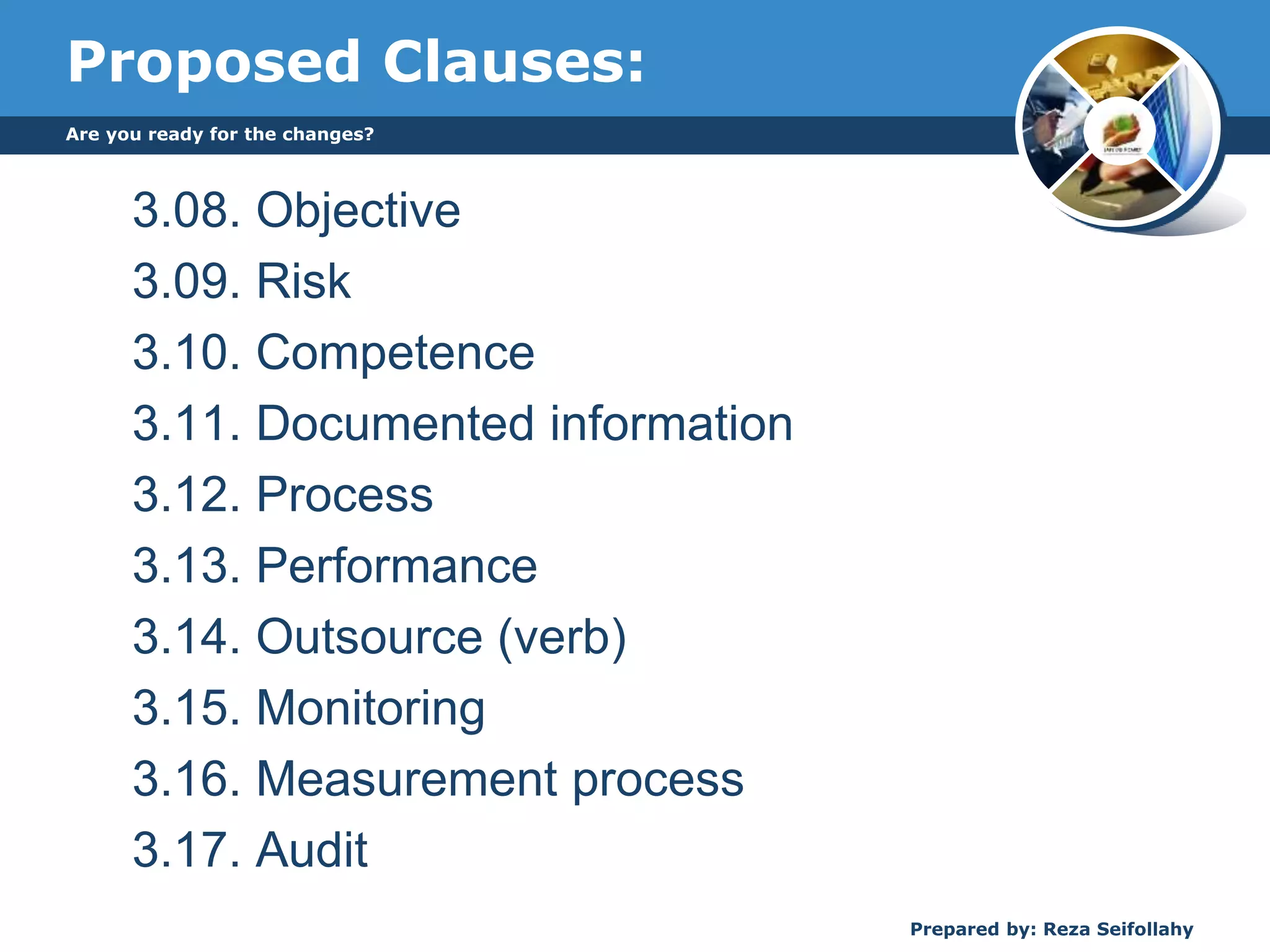 Proposed Clauses:
3.08. Objective
3.09. Risk
3.10. Competence
3.11. Documented information
3.12. Process
3.13. Performance
3.14. Outsource (verb)
3.15. Monitoring
3.16. Measurement process
3.17. Audit
Are you ready for the changes?
Prepared by: Reza Seifollahy
 