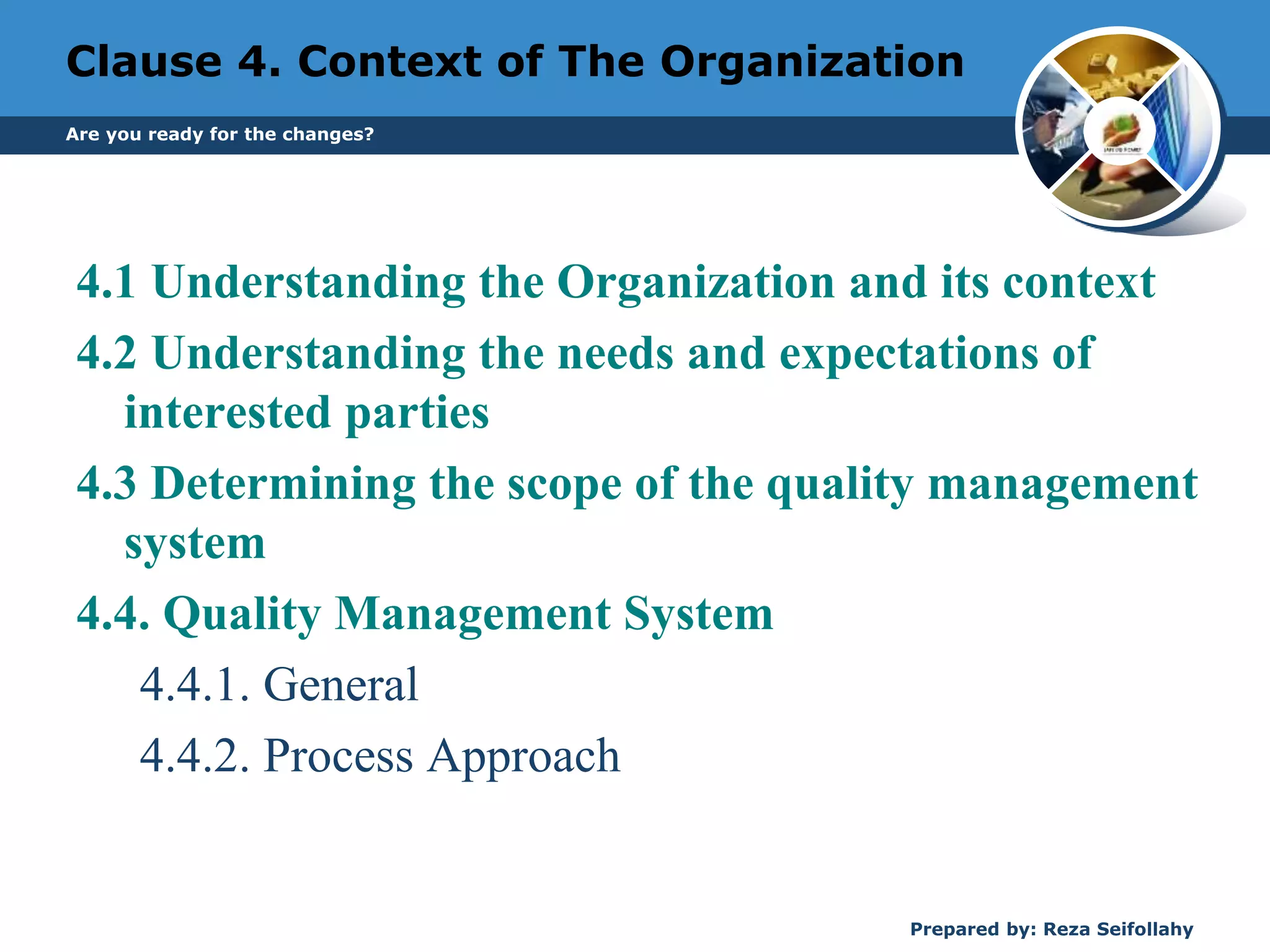 Clause 4. Context of The Organization
4.1 Understanding the Organization and its context
4.2 Understanding the needs and expectations of
interested parties
4.3 Determining the scope of the quality management
system
4.4. Quality Management System
4.4.1. General
4.4.2. Process Approach
Prepared by: Reza Seifollahy
Are you ready for the changes?
 
