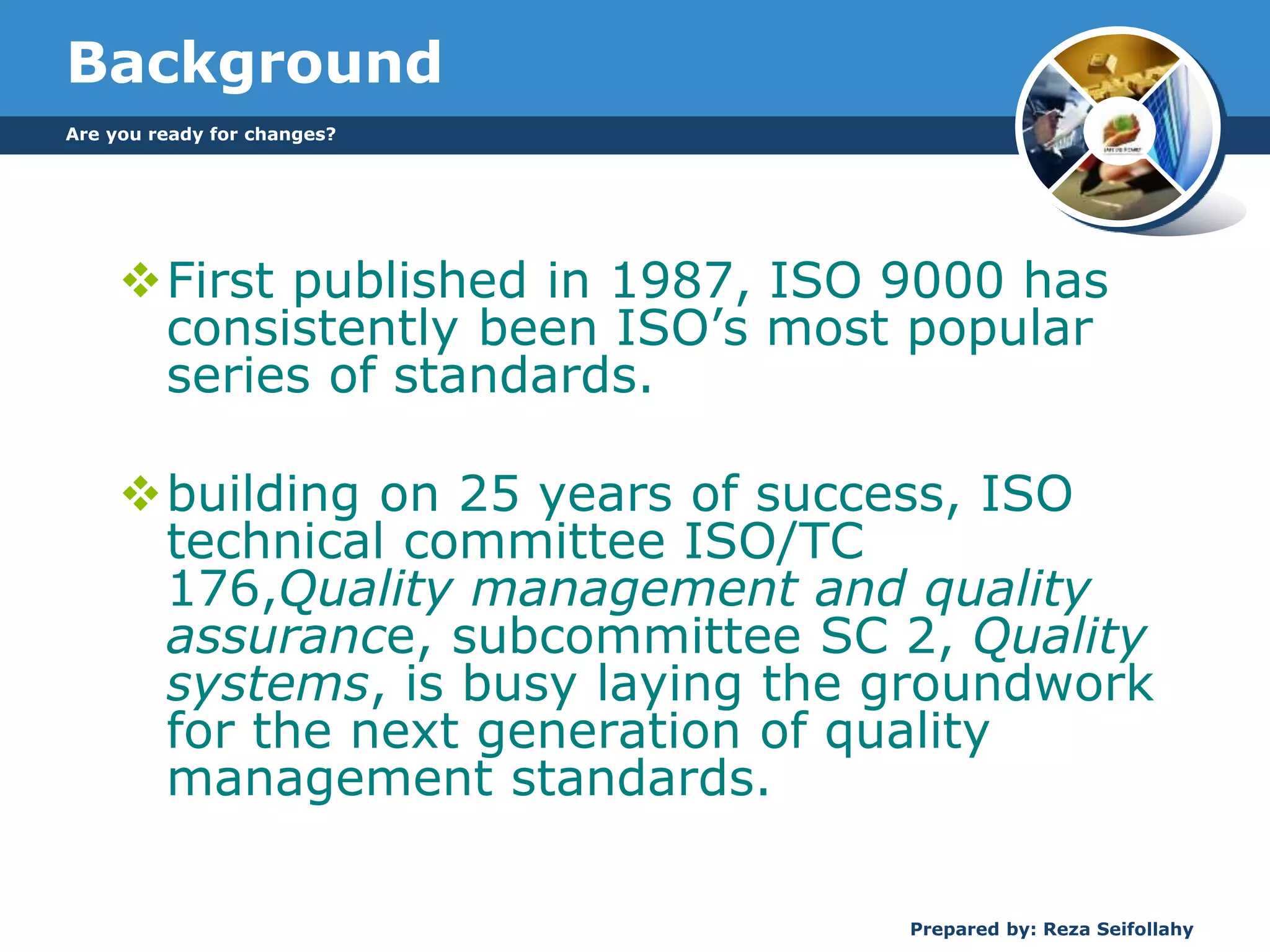 Are you ready for changes?
Prepared by: Reza Seifollahy
Background
First published in 1987, ISO 9000 has
consistently been ISO’s most popular
series of standards.
building on 25 years of success, ISO
technical committee ISO/TC
176,Quality management and quality
assurance, subcommittee SC 2, Quality
systems, is busy laying the groundwork
for the next generation of quality
management standards.
 
