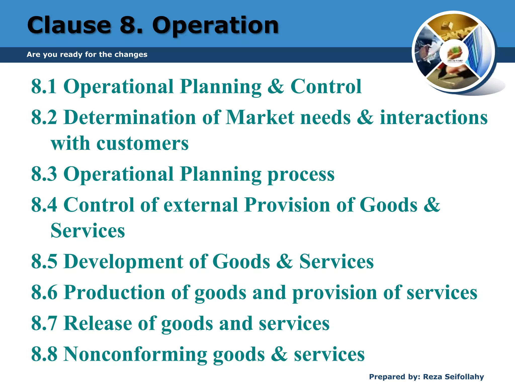 Clause 8. Operation
8.1 Operational Planning & Control
8.2 Determination of Market needs & interactions
with customers
8.3 Operational Planning process
8.4 Control of external Provision of Goods &
Services
8.5 Development of Goods & Services
8.6 Production of goods and provision of services
8.7 Release of goods and services
8.8 Nonconforming goods & services
Are you ready for the changes
Prepared by: Reza Seifollahy
 