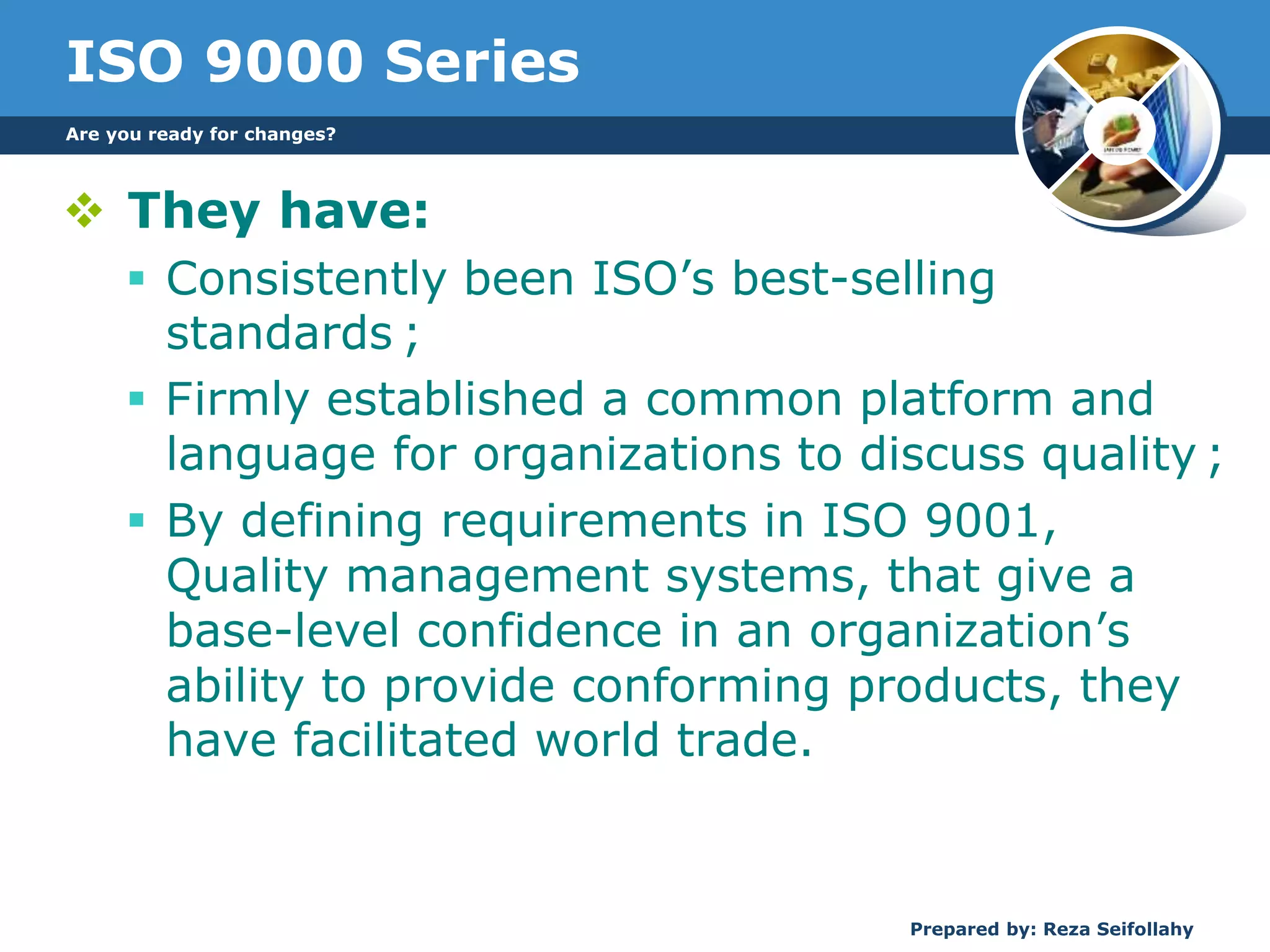 ISO 9000 Series
 They have:
 Consistently been ISO’s best-selling
standards ;
 Firmly established a common platform and
language for organizations to discuss quality ;
 By defining requirements in ISO 9001,
Quality management systems, that give a
base-level confidence in an organization’s
ability to provide conforming products, they
have facilitated world trade.
Are you ready for changes?
Prepared by: Reza Seifollahy
 