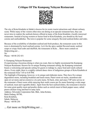 Critique Of The Kampung Nelayan Restaurant
The city of Kota Kinabalu in Sabah is known for its iconic tourist attractions and vibrant culinary
scene. While many of the visitors often miss out dining at an upscale restaurant here, they can
never miss to explore the seafood choices offered at many of the Kota Kinabalu s locally renowned
restaurants. Instead of trying western or fusion food in Kota Kinabalu, you should try the local
cuisine and seafooddishes. The town is popular for some uniquely flavored seafood dishes and sides.
Because of the availability of abundant seafood and fresh produce, the restaurant scene in this
town is dominated by local seafood cuisine. Let it be the spicy sambal flavored meaty seafood
soups or crispy fried crabs and shellfish, the restaurants in Kota ... Show more content on
Helpwriting.net ...
No
Phone: +60 88 252 431
8. Kampung Nelayan Restaurant:
If experiencing a luxurious dining is what you want, then we highly recommend the Kampung
Nelayan Restaurant. Known for its unique floating restaurant setting, the Kampung restaurant
boasts a welcoming and upscale setting for guests to indulge in, enjoy food and watch cultural
shows. Every night, there is a nightly cultural dance show of indigenous groups of Kota Kinabalu at
the restaurant from 7.45 to 8.45 PM.
The highlight of Kampung, however, is its unique and elaborate menu. They have five unique
degustation menu, including breakfast and lunch menu, Puteri room set menu, steamboat and
open sir set menu and an extensive a la carte menu. Sit back, relax and enjoy VIP style service at
the restaurant s Puteri room while enjoying their multi course pre fix menu featuring a wide range
of seafood, meat and vegetable dishes. Apart from the best seafood dishes, the restaurant is known
for some great quality meat and poultry dishes such as ostrich meat in black pepper sauce, salted
prawn chicken wing and beef in satay style.
Address: Silverado Corporation Sdn. Bhd., Jalan Kolam,
Bukit Padang, 88790,
Kota Kinabalu,
Sabah, Malaysia
Phone: +60 88 256
... Get more on HelpWriting.net ...
 
