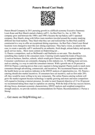 Panera Bread Cast Study
Panera Bread Company in 2011 pursuing growth in a difficult economy Executive Summary
Louis Kane and Ron Shaich started a bakery cafГ©, Au Bon Pain Co., Inc. in 1981. The
company grew and between the 1980 s and 1990 s became the top bakery cafГ© operated
company. Ron Shaich, along with fellow team members traveled around the country studying
different fast food markets. They liked what they saw and realized that Au Bon Pain could be
constructed in a way to offer an exceptional dining experience. Au Bon Pain s Saint Louis Bread
locations were changed to meet this new dining experience. They had a vision, as stated in the
case, to create a specialty cafГ© anchored by an authentic, fresh dough, artisan bakery and upscale,
quick service menu... Show more content on Helpwriting.net ...
1). Panera s competitors, such as McDonald s and Starbucks so not cater. This should be
something they market to the consumers more. Catering would expand the kinds of buyers (ex.
1) such as business, families, schools, which would grow Panera s market segment rapidly.
Consumer s preferences are constantly changing in this industry (ex. 3). Offering more services,
such as catering, is a way to catch the consumers interest. With a growth rate of 26 percent in
2010 for Panera s catering proves that a new segment is being targeted. Panera needs to reach more
consumers through advertising, commercials, and incentives. We recommend Panera starts with
the health factor as our analysis indicates in the SWOT analysis of opportunities (ex. 10). Panera s
catering should also market incentives. If consumers have an incentive, such as first order 20%
off, they would be more willing to try new restaurants. The online Panera catering website will
grow the market segment because technology is rapidly growing and more and more competitors
will expand to forming a internet presence. In order to meet financial objective of 15 to 20 percent
we recommend taking these steps to capitalize on catering. With the help of the key success factors,
driving forces, dominant economic characteristics, SWOT analysis and weighted competitive
strength analysis, we provide realistic recommendations for Panera. Recommendation 2: Pursue a
Strong
... Get more on HelpWriting.net ...
 