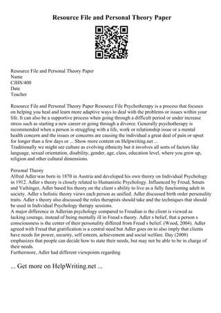 Resource File and Personal Theory Paper
Resource File and Personal Theory Paper
Name
CJHS/400
Date
Teacher
Resource File and Personal Theory Paper Resource File Psychotherapy is a process that focuses
on helping you heal and learn more adaptive ways to deal with the problems or issues within your
life. It can also be a supportive process when going through a difficult period or under increase
stress such as starting a new career or going through a divorce. Generally psychotherapy is
recommended when a person is struggling with a life, work or relationship issue or a mental
health concern and the issues or concerns are causing the individual a great deal of pain or upset
for longer than a few days or ... Show more content on Helpwriting.net ...
Traditionally we might see culture as evolving ethnicity but it involves all sorts of factors like
language, sexual orientation, disability, gender, age, class, education level, where you grew up,
religion and other cultural dimensions.
Personal Theory
Alfred Adler was born in 1870 in Austria and developed his own theory on Individual Psychology
in 1912. Adler s theory is closely related to Humanistic Psychology. Influenced by Freud, Smuts
and Vaihinger, Adler based his theory on the client s ability to live as a fully functioning adult in
society. Adler s holistic theory views each person as unified. Adler discussed birth order personality
traits. Adler s theory also discussed the roles therapists should take and the techniques that should
be used in Individual Psychology therapy sessions.
A major difference in Adlerian psychology compared to Freudian is the client is viewed as
lacking courage, instead of being mentally ill in Freud s theory. Adler s belief, that a person s
consciousness is the center of their personality differed from Freud s belief. (Wood, 2004). Adler
agreed with Freud that gratification is a central need but Adler goes on to also imply that clients
have needs for power, security, self esteem, achievement and social welfare. Day (2008)
emphasizes that people can decide how to state their needs, but may not be able to be in charge of
their needs.
Furthermore, Adler had different viewpoints regarding
... Get more on HelpWriting.net ...
 