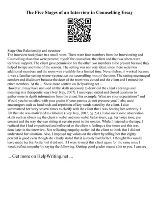 The Five Stages of an Interview in Counselling Essay
Stage One Relationship and structure
The interview took place in a small room. There were four members from the Interviewing and
Counselling class that were present; myself the counsellor, the client and the two others were
technical support. The client gave permission for the other two members to be present because they
helped to tape and time of the session. The setting was not very ideal, since there were two
additional members and the room was available for a limited time. Nevertheless, it worked because
it was a familiar setting where we practice our counselling most of the time. The setting encouraged
comfort and disclosure because the door of the room was closed and the client and I trusted the
other members. At the ... Show more content on Helpwriting.net ...
However, I may have not used all the skills necessary to draw out the client s feelings and
meaning in a therapeutic way (Ivey Ivey, 2007). I used open ended and closed questions to
gather more in depth information from the client. For example, What are your expectations? and
Would you be satisfied with your grades if your parents do not pressure you? I also used
encouragers such as head nods and repetition of key words stated by the client. I also
summarized her story several times to clarify with the client that I was hearing her correctly. I
felt that she was motivated to elaborate (Ivey Ivey, 2007, pg 231). I also used some observation
skills such as observing the client s verbal and non verbal behaviours, e.g. her voice tone, eye
contact and the way she was sitting at certain point in the session. While I listened to the tape, I
realized that I had empathized and reflected on the client s feelings a few times and this was
done later in the interview. Not reflecting empathy earlier led the client to think that I did not
understand her situation. Also, I imposed my values on the client by telling her that eighty
percent is good even though she clearly stated that it is really bad for her. I thought this would
have made her feel better but it did not. If I were to meet this client again for the same issue I
would reflect empathy by saying the following: Getting good grades means a lot to you. I can see
... Get more on HelpWriting.net ...
 