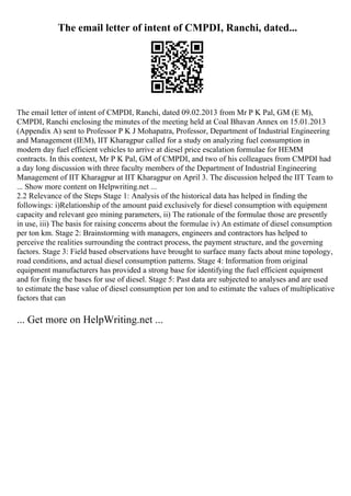 The email letter of intent of CMPDI, Ranchi, dated...
The email letter of intent of CMPDI, Ranchi, dated 09.02.2013 from Mr P K Pal, GM (E M),
CMPDI, Ranchi enclosing the minutes of the meeting held at Coal Bhavan Annex on 15.01.2013
(Appendix A) sent to Professor P K J Mohapatra, Professor, Department of Industrial Engineering
and Management (IEM), IIT Kharagpur called for a study on analyzing fuel consumption in
modern day fuel efficient vehicles to arrive at diesel price escalation formulae for HEMM
contracts. In this context, Mr P K Pal, GM of CMPDI, and two of his colleagues from CMPDI had
a day long discussion with three faculty members of the Department of Industrial Engineering
Management of IIT Kharagpur at IIT Kharagpur on April 3. The discussion helped the IIT Team to
... Show more content on Helpwriting.net ...
2.2 Relevance of the Steps Stage 1: Analysis of the historical data has helped in finding the
followings: i)Relationship of the amount paid exclusively for diesel consumption with equipment
capacity and relevant geo mining parameters, ii) The rationale of the formulae those are presently
in use, iii) The basis for raising concerns about the formulae iv) An estimate of diesel consumption
per ton km. Stage 2: Brainstorming with managers, engineers and contractors has helped to
perceive the realities surrounding the contract process, the payment structure, and the governing
factors. Stage 3: Field based observations have brought to surface many facts about mine topology,
road conditions, and actual diesel consumption patterns. Stage 4: Information from original
equipment manufacturers has provided a strong base for identifying the fuel efficient equipment
and for fixing the bases for use of diesel. Stage 5: Past data are subjected to analyses and are used
to estimate the base value of diesel consumption per ton and to estimate the values of multiplicative
factors that can
... Get more on HelpWriting.net ...
 