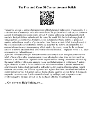 The Pros And Cons Of Current Account Deficit
The current account is an important component of the balance of trade system of our country. It is
a measurement of a country s trade where the value of the goods and services it exports. A current
account deficit represents negative sales abroad. A country undergoing current account deficit
results in foreign liabilities and debt with the rest of the world. This further leads to payback of
foreign current accountreserves. Current Account includes imports and exports of goods and
services and unilateral transfers of goods and services. Current account deficit in simple words is
the economic situation when the total imports are more than the exports. This means that the
country is importing more than exporting which requires the country to pay for the goods and
services it imports. This leads to an unfavorable economic situation. The present record is a... Show
more content on Helpwriting.net ...
A positive current record adjust demonstrates that the country is a net moneylender to whatever
is left of the world, while a negative current record adjusts shows that it is a net borrower from
whatever is left of the world. A present record surplus builds a country s net remote resources by
the measure of the overflow, and a present record shortfall diminishes it by that sum. A nation s
adjust of current account is the net or distinction between the nation s exports of products and
enterprises and its imports of merchandise and ventures, disregarding all money related current
accounts, speculations, and different segments, over a given timeframe. A nation is said to have a
current account surplus if its export surpass its imports and a current account deficit if its imports
surpass its current account. Positive net deals abroad, by and large, adds to a present record
overflow; negative net deals abroad, for the most part, adds to a present record
... Get more on HelpWriting.net ...
 