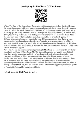 Ambiguity In The Turn Of The Screw
Within The Turn of the Screw, Henry James uses clothing as a means of class division. He pairs
the outward appearance with other aspects such as colors and diction to give a distinctive air to the
characters within the novel. Through the description of clothing or the lack thereof, James is able
to convey specific things about the characters through their degree of conformity to societal rules.
Throughout history, fashion has been the biggest indicator of social and economic status. While
the sumptuary laws of the Elizabethan era that determined the color and style people of
different ranks were allowed to wear ended around 200 years prior to the time the novel was
written, society has always imparted a strict set of rules for its given era on propriety. There s
always an emphasis on dress no matter what age, the rules just fluctuate from era to era. Therefore,
given societies set rules that it upheld, it was frowned upon for someone of a different ... Show more
content on Helpwriting.net ...
As well as the use and emphasis of color pertaining to Miss Jessel and for instance Flora with her
hair of gold and frock of blue, (James 32). The fact that James does not specify what shade of
blue she s wearing lends to the ambiguity of her character. Blue is a juxtaposing shade, which
represents a multitude of things such as calmness or depression. Lighter shades of blue are
usually associated with the lower class servants since the plant used to dye was commonly found.
Art in the middle ages the Virgin Mary was almost always depicted in a darker navy blue
symbolizing innocence and trustworthiness. This color is adopted today by militaries and police to
convey a sense of trust. Yet, blue is a color not found a lot in nature, suggesting a deceptive quality
to Flora that is furthered by her actions within the
... Get more on HelpWriting.net ...
 