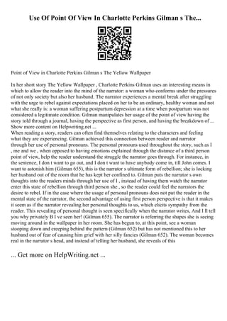 Use Of Point Of View In Charlotte Perkins Gilman s The...
Point of View in Charlotte Perkins Gilman s The Yellow Wallpaper
In her short story The Yellow Wallpaper , Charlotte Perkins Gilman uses an interesting means in
which to allow the reader into the mind of the narrator: a woman who conforms under the pressures
of not only society but also her husband. The narrator experiences a mental break after struggling
with the urge to rebel against expectations placed on her to be an ordinary, healthy woman and not
what she really is: a woman suffering postpartum depression at a time when postpartum was not
considered a legitimate condition. Gilman manipulates her usage of the point of view having the
story told through a journal, having the perspective as first person, and having the breakdown of ...
Show more content on Helpwriting.net ...
When reading a story, readers can often find themselves relating to the characters and feeling
what they are experiencing. Gilman achieved this connection between reader and narrator
through her use of personal pronouns. The personal pronouns used throughout the story, such as I
, me and we , when opposed to having emotions explained through the distance of a third person
point of view, help the reader understand the struggle the narrator goes through. For instance, in
the sentence, I don t want to go out, and I don t want to have anybody come in, till John comes. I
want to astonish him (Gilman 655), this is the narrator s ultimate form of rebellion; she is locking
her husband out of the room that he has kept her confined to. Gilman puts the narrator s own
thoughts into the readers minds through her use of I , instead of having them watch the narrator
enter this state of rebellion through third person she , so the reader could feel the narrators the
desire to rebel. If in the case where the usage of personal pronouns does not put the reader in the
mental state of the narrator, the second advantage of using first person perspective is that it makes
it seem as if the narrator revealing her personal thoughts to us, which elicits sympathy from the
reader. This revealing of personal thought is seen specifically when the narrator writes, And I ll tell
you why privately В I ve seen her! (Gilman 655). The narrator is referring the shapes she is seeing
moving around in the wallpaper in her room. She has begun to, at this point, see a woman
stooping down and creeping behind the pattern (Gilman 652) but has not mentioned this to her
husband out of fear of causing him grief with her silly fancies (Gilman 652). The woman becomes
real in the narrator s head, and instead of telling her husband, she reveals of this
... Get more on HelpWriting.net ...
 