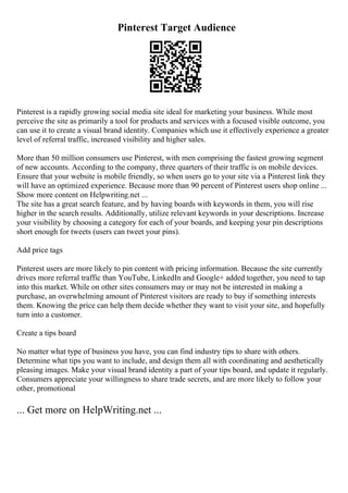 Pinterest Target Audience
Pinterest is a rapidly growing social media site ideal for marketing your business. While most
perceive the site as primarily a tool for products and services with a focused visible outcome, you
can use it to create a visual brand identity. Companies which use it effectively experience a greater
level of referral traffic, increased visibility and higher sales.
More than 50 million consumers use Pinterest, with men comprising the fastest growing segment
of new accounts. According to the company, three quarters of their traffic is on mobile devices.
Ensure that your website is mobile friendly, so when users go to your site via a Pinterest link they
will have an optimized experience. Because more than 90 percent of Pinterest users shop online ...
Show more content on Helpwriting.net ...
The site has a great search feature, and by having boards with keywords in them, you will rise
higher in the search results. Additionally, utilize relevant keywords in your descriptions. Increase
your visibility by choosing a category for each of your boards, and keeping your pin descriptions
short enough for tweets (users can tweet your pins).
Add price tags
Pinterest users are more likely to pin content with pricing information. Because the site currently
drives more referral traffic than YouTube, LinkedIn and Google+ added together, you need to tap
into this market. While on other sites consumers may or may not be interested in making a
purchase, an overwhelming amount of Pinterest visitors are ready to buy if something interests
them. Knowing the price can help them decide whether they want to visit your site, and hopefully
turn into a customer.
Create a tips board
No matter what type of business you have, you can find industry tips to share with others.
Determine what tips you want to include, and design them all with coordinating and aesthetically
pleasing images. Make your visual brand identity a part of your tips board, and update it regularly.
Consumers appreciate your willingness to share trade secrets, and are more likely to follow your
other, promotional
... Get more on HelpWriting.net ...
 