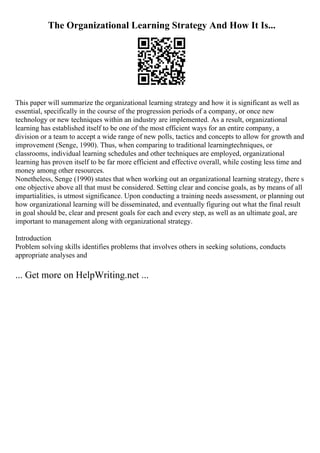 The Organizational Learning Strategy And How It Is...
This paper will summarize the organizational learning strategy and how it is significant as well as
essential, specifically in the course of the progression periods of a company, or once new
technology or new techniques within an industry are implemented. As a result, organizational
learning has established itself to be one of the most efficient ways for an entire company, a
division or a team to accept a wide range of new polls, tactics and concepts to allow for growth and
improvement (Senge, 1990). Thus, when comparing to traditional learningtechniques, or
classrooms, individual learning schedules and other techniques are employed, organizational
learning has proven itself to be far more efficient and effective overall, while costing less time and
money among other resources.
Nonetheless, Senge (1990) states that when working out an organizational learning strategy, there s
one objective above all that must be considered. Setting clear and concise goals, as by means of all
impartialities, is utmost significance. Upon conducting a training needs assessment, or planning out
how organizational learning will be disseminated, and eventually figuring out what the final result
in goal should be, clear and present goals for each and every step, as well as an ultimate goal, are
important to management along with organizational strategy.
Introduction
Problem solving skills identifies problems that involves others in seeking solutions, conducts
appropriate analyses and
... Get more on HelpWriting.net ...
 