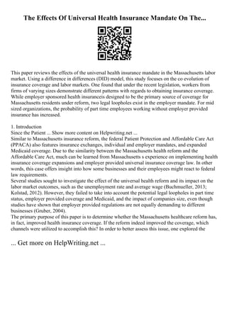The Effects Of Universal Health Insurance Mandate On The...
This paper reviews the effects of the universal health insurance mandate in the Massachusetts labor
market. Using a difference in differences (DID) model, this study focuses on the co evolution of
insurance coverage and labor markets. One found that under the recent legislation, workers from
firms of varying sizes demonstrate different patterns with regards to obtaining insurance coverage.
While employer sponsored health insuranceis designed to be the primary source of coverage for
Massachusetts residents under reform, two legal loopholes exist in the employer mandate. For mid
sized organizations, the probability of part time employees working without employer provided
insurance has increased.
1. Introduction
Since the Patient ... Show more content on Helpwriting.net ...
Similar to Massachusetts insurance reform, the federal Patient Protection and Affordable Care Act
(PPACA) also features insurance exchanges, individual and employer mandates, and expanded
Medicaid coverage. Due to the similarity between the Massachusetts health reform and the
Affordable Care Act, much can be learned from Massachusetts s experience on implementing health
insurance coverage expansions and employer provided universal insurance coverage law. In other
words, this case offers insight into how some businesses and their employees might react to federal
law requirements.
Several studies sought to investigate the effect of the universal health reform and its impact on the
labor market outcomes, such as the unemployment rate and average wage (Buchmueller, 2013;
Kolstad, 2012). However, they failed to take into account the potential legal loopholes in part time
status, employer provided coverage and Medicaid, and the impact of companies size, even though
studies have shown that employer provided regulations are not equally demanding to different
businesses (Gruber, 2004).
The primary purpose of this paper is to determine whether the Massachusetts healthcare reform has,
in fact, improved health insurance coverage. If the reform indeed improved the coverage, which
channels were utilized to accomplish this? In order to better assess this issue, one explored the
... Get more on HelpWriting.net ...
 