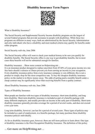 Disability Insurance Term Papers
What is Disability Insurance?
The Social Security and Supplemental Security Income disability programs are the largest of
several Federal programs that provide assistance to people with disabilities. While these two
programs are different in many ways, both are administered by the Social Security Administration
and only individuals who have a disability and meet medical criteria may qualify for benefits under
either program.
Social Security web site, June 2006
The Social Security office will want to check your medical history to be sure you qualify for
disability benefits. The Social Security office is one way to get disability benefits, but in most
cases these benefits will not be substantial enough for families.
Disability insurance ... Show more content on Helpwriting.net ...
It is an insurance product designed to replace anywhere from 45 60% of your gross income on a tax
free basis should a sickness or illness prevent you from earning an income in your occupation.
Every disability insurance policy from every insurance company is very different, this is not a
product to simply shop for the most competitive rate. To buy the cheapest disability insurance
policy on the market is to throw money away. The odds of getting paid a monthly benefit under a
cheap contract may be significantly lower than receiving benefits from a quality contract.
About Disability Insurance web site, June 2006
Types of Disability Insurance
Most people are familiar with two types of disability insurance: short term disability, and long
term disability. Short term disability insurance is included as part of a benefits package with
many different employers, and usually provides an income in the early part of disability. Short term
disability insurance generally provides coverage for a period of several weeks, and does not exceed
a two year term.
Long term disability, however, can last for a period of several years. These types of policies may
be included as a part of employment, in a benefits package, but many purchase these disability
insurance policies individually.
As far as disability insurance goes, however, there are still more policies to learn about. One type
of disability insurance is the Own Occupation Disability Insurance. The definition of this policy
... Get more on HelpWriting.net ...
 