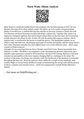 Mark Wade Album Analysis
Mark Wade is a proficient double bassist and composer who has been playing in NYC for two
decades, showing off his fluid, athletic sound. The follow up to his widely recognized debut
album, Event Horizon, is entitled Moving Day and like its previous, features a classic trio with
Tim Harrison and Scott Neumann on piano and drums, respectively. Together, they achieve an
impressive triangular tightness that can be heard without delay on the first track, the 6/4 post bop
wonder that gave the album its title. It kicks off with the pianist delivering an ostinato, which,
minutes later, is reutilized by the bassist to install the groove. The bandleader embarks on an
effusive back and forth solo, discharging equal parts of melody and rhythm, and the energy doesn t
faint when Neumann unleashes his clear sighted chops over a rock inflected vamp.... Show more
content on Helpwriting.net ...
I thought of it as a crossing between Stevie Wonder and Chick Corea. Borrowing melody from
Debussy s La Mer , The Bells is an imaginative waltz encompassing glorious suspensions and a
chamber esque sparseness created by the bowed bass. On top of this musing, Harrison s left hand
onrushes are perceptible on the lower register, bringing McCoy s technique to the mind. The
coolness of the piano solo brings nice melodies while the brushwork of the drummer is noticeable
throughout the bass solo. Wade devised new shiny outfits for a couple of jazz standards, with
Another Night in Tunisia being shuffled in tempo yet maintaining the strong Latin affinity present
in Dizzy s original, and Autumn Leaves , which was reorganized to include Herbie Hancock s
Maiden
... Get more on HelpWriting.net ...
 