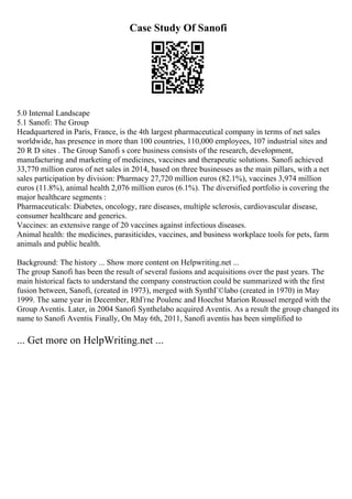 Case Study Of Sanofi
5.0 Internal Landscape
5.1 Sanofi: The Group
Headquartered in Paris, France, is the 4th largest pharmaceutical company in terms of net sales
worldwide, has presence in more than 100 countries, 110,000 employees, 107 industrial sites and
20 R D sites . The Group Sanofi s core business consists of the research, development,
manufacturing and marketing of medicines, vaccines and therapeutic solutions. Sanofi achieved
33,770 million euros of net sales in 2014, based on three businesses as the main pillars, with a net
sales participation by division: Pharmacy 27,720 million euros (82.1%), vaccines 3,974 million
euros (11.8%), animal health 2,076 million euros (6.1%). The diversified portfolio is covering the
major healthcare segments :
Pharmaceuticals: Diabetes, oncology, rare diseases, multiple sclerosis, cardiovascular disease,
consumer healthcare and generics.
Vaccines: an extensive range of 20 vaccines against infectious diseases.
Animal health: the medicines, parasiticides, vaccines, and business workplace tools for pets, farm
animals and public health.
Background: The history ... Show more content on Helpwriting.net ...
The group Sanofi has been the result of several fusions and acquisitions over the past years. The
main historical facts to understand the company construction could be summarized with the first
fusion between, Sanofi, (created in 1973), merged with SynthГ©labo (created in 1970) in May
1999. The same year in December, RhГґne Poulenc and Hoechst Marion Roussel merged with the
Group Aventis. Later, in 2004 Sanofi Synthelabo acquired Aventis. As a result the group changed its
name to Sanofi Aventis. Finally, On May 6th, 2011, Sanofi aventis has been simplified to
... Get more on HelpWriting.net ...
 