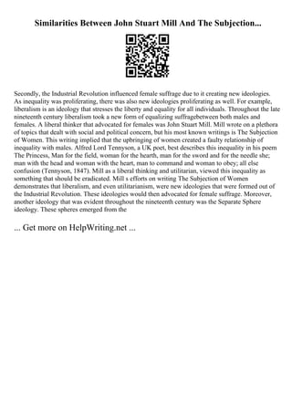 Similarities Between John Stuart Mill And The Subjection...
Secondly, the Industrial Revolution influenced female suffrage due to it creating new ideologies.
As inequality was proliferating, there was also new ideologies proliferating as well. For example,
liberalism is an ideology that stresses the liberty and equality for all individuals. Throughout the late
nineteenth century liberalism took a new form of equalizing suffragebetween both males and
females. A liberal thinker that advocated for females was John Stuart Mill. Mill wrote on a plethora
of topics that dealt with social and political concern, but his most known writings is The Subjection
of Women. This writing implied that the upbringing of women created a faulty relationship of
inequality with males. Alfred Lord Tennyson, a UK poet, best describes this inequality in his poem
The Princess, Man for the field, woman for the hearth, man for the sword and for the needle she;
man with the head and woman with the heart, man to command and woman to obey; all else
confusion (Tennyson, 1847). Mill as a liberal thinking and utilitarian, viewed this inequality as
something that should be eradicated. Mill s efforts on writing The Subjection of Women
demonstrates that liberalism, and even utilitarianism, were new ideologies that were formed out of
the Industrial Revolution. These ideologies would then advocated for female suffrage. Moreover,
another ideology that was evident throughout the nineteenth century was the Separate Sphere
ideology. These spheres emerged from the
... Get more on HelpWriting.net ...
 