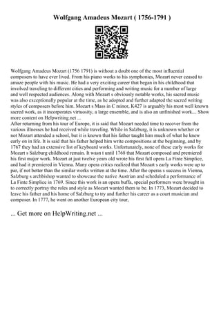 Wolfgang Amadeus Mozart ( 1756-1791 )
Wolfgang Amadeus Mozart (1756 1791) is without a doubt one of the most influential
composers to have ever lived. From his piano works to his symphonies, Mozart never ceased to
amaze people with his music. He had a very exciting career that began in his childhood that
involved traveling to different cities and performing and writing music for a number of large
and well respected audiences. Along with Mozart s obviously notable works, his sacred music
was also exceptionally popular at the time, as he adopted and further adapted the sacred writing
styles of composers before him. Mozart s Mass in C minor, K427 is arguably his most well known
sacred work, as it incorporates virtuosity, a large ensemble, and is also an unfinished work.... Show
more content on Helpwriting.net ...
After returning from his tour of Europe, it is said that Mozart needed time to recover from the
various illnesses he had received while traveling. While in Salzburg, it is unknown whether or
not Mozart attended a school, but it is known that his father taught him much of what he knew
early on in life. It is said that his father helped him write compositions at the beginning, and by
1767 they had an extensive list of keyboard works. Unfortunately, none of these early works for
Mozart s Salzburg childhood remain. It wasn t until 1768 that Mozart composed and premiered
his first major work. Mozart at just twelve years old wrote his first full opera La Finte Simplice,
and had it premiered in Vienna. Many opera critics realized that Mozart s early works were up to
par, if not better than the similar works written at the time. After the operas s success in Vienna,
Salzburg s archbishop wanted to showcase the native Austrian and scheduled a performance of
La Finte Simplice in 1769. Since this work is an opera buffa, special performers were brought in
to correctly portray the roles and style as Mozart wanted them to be. In 1773, Mozart decided to
leave his father and his home of Salzburg to try and further his career as a court musician and
composer. In 1777, he went on another European city tour,
... Get more on HelpWriting.net ...
 