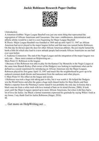 Jackie Robinson Research Paper Outline
I.Introduction
A.Attention Grabber: Negro League Baseball was just one more thing that represented the
segregation of African Americans and Caucasians. One man s stubbornness, determination and
athletic ability would be a start to a new beginning for Major League Baseball.
B.Thesis: Major League Baseball was founded in 1869 and up until April 15, 1947 an African
American had never played in the major leagues before and that man was named Jackie Robinson.
On that day he did not open the door for other African American athletes. He just maybe turned the
knob a little bit which also lead to a new attitude people had towards African Americans no one had
ever seen before.
C.Audience Connection: The end of the Negro League and the integration of the major leagues was
only one ... Show more content on Helpwriting.net ...
Main Point #2: Robinson in the leagues
1.Because of this Robinson was able to play for the Kansas City Monarchs in the Negro League at
the same time Branch Rickey (Part owner of the Dodgers) was looking to implement what can be
defined as a social experiment by introducing an African American into the Major Leagues.
Robinson played his first game April 15, 1947 and much like the neighborhood he grew up in he
endured constant death threats and harassment from the audience and other players.
C.Main Point #3: His effect on the league and society
1.Robinson was took a huge risk taking part in this, but it was worth it. He helped the Dodgers
win the World Series and after the game a huge mob chased Jackie for three blocks and Sam
Maltin a reporter from the Pittsburg Courier stated It was probably the only day in history that a
black man ran from a white mob with love instead of hate on its mind (Swaine, 2006). It took
years until the Major Leagues opened up to more African Americans, but when it did they had a
lot of love for Jackie. Joe Black a former teammate expressed his gratitude by saying When I look at
my house. I say thank God for Jackie Robinson (Singer, 2016).
III.
... Get more on HelpWriting.net ...
 