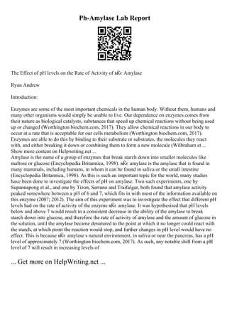 Ph-Amylase Lab Report
The Effect of pH levels on the Rate of Activity of вЌє Amylase
Ryan Andrew
Introduction:
Enzymes are some of the most important chemicals in the human body. Without them, humans and
many other organisms would simply be unable to live. Our dependence on enzymes comes from
their nature as biological catalysts, substances that speed up chemical reactions without being used
up or changed (Worthington biochem.com, 2017). They allow chemical reactions in our body to
occur at a rate that is acceptable for our cells metabolism (Worthington biochem.com, 2017).
Enzymes are able to do this by binding to their substrate or substrates, the molecules they react
with, and either breaking it down or combining them to form a new molecule (Wilbraham et ...
Show more content on Helpwriting.net ...
Amylase is the name of a group of enzymes that break starch down into smaller molecules like
maltose or glucose (Encyclopedia Britannica, 1998). вЌє amylase is the amylase that is found in
many mammals, including humans, in whom it can be found in saliva or the small intestine
(Encyclopedia Britannica, 1998). As this is such an important topic for the world, many studies
have been done to investigate the effects of pH on amylase. Two such experiments, one by
Supannapong et al., and one by Tizon, Serrano and Traifalgar, both found that amylase activity
peaked somewhere between a pH of 6 and 7, which fits in with most of the information available on
this enzyme (2007; 2012). The aim of this experiment was to investigate the effect that different pH
levels had on the rate of activity of the enzyme вЌє amylase. It was hypothesised that pH levels
below and above 7 would result in a consistent decrease in the ability of the amylase to break
starch down into glucose, and therefore the rate of activity of amylase and the amount of glucose in
the solution, until the amylase became denatured to the point at which it no longer could react with
the starch, at which point the reaction would stop, and further changes in pH level would have no
effect. This is because вЌє amylase s natural environment, in saliva or near the pancreas, has a pH
level of approximately 7 (Worthington biochem.com, 2017). As such, any notable shift from a pH
level of 7 will result in increasing levels of
... Get more on HelpWriting.net ...
 